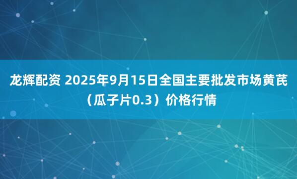 龙辉配资 2025年9月15日全国主要批发市场黄芪（瓜子片0.3）价格行情