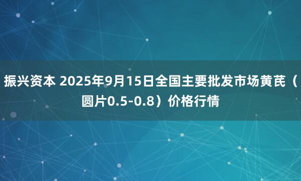 振兴资本 2025年9月15日全国主要批发市场黄芪（圆片0.5-0.8）价格行情