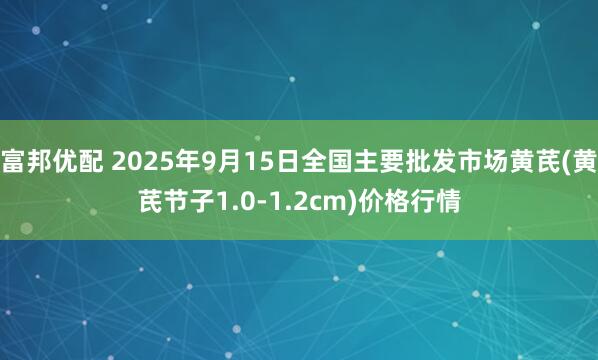 富邦优配 2025年9月15日全国主要批发市场黄芪(黄芪节子1.0-1.2cm)价格行情
