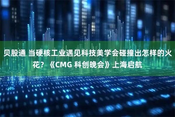 贝股通 当硬核工业遇见科技美学会碰撞出怎样的火花？《CMG 科创晚会》上海启航