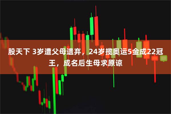 股天下 3岁遭父母遗弃，24岁揽奥运5金成22冠王，成名后生母求原谅