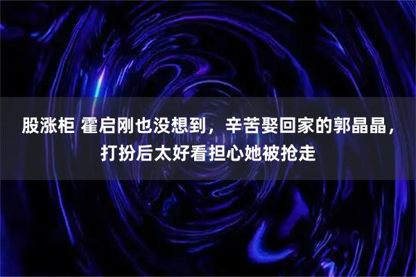 股涨柜 霍启刚也没想到，辛苦娶回家的郭晶晶，打扮后太好看担心她被抢走