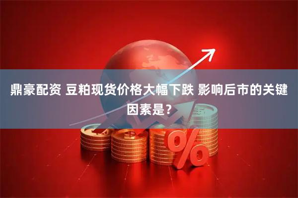 鼎豪配资 豆粕现货价格大幅下跌 影响后市的关键因素是？