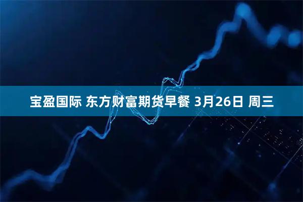 宝盈国际 东方财富期货早餐 3月26日 周三