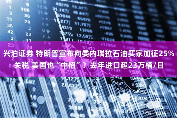 兴泊证券 特朗普宣布向委内瑞拉石油买家加征25%关税 美国也“中招”？去年进口超23万桶/日