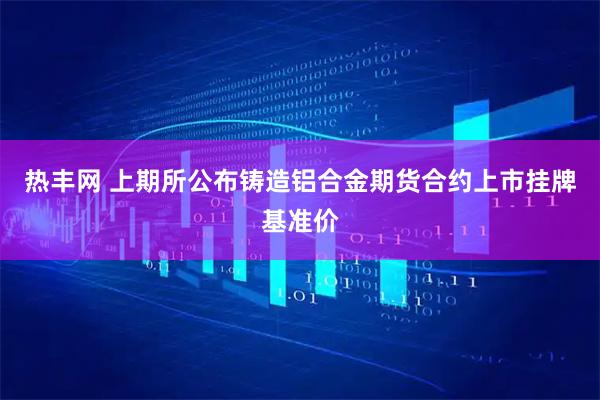 热丰网 上期所公布铸造铝合金期货合约上市挂牌基准价