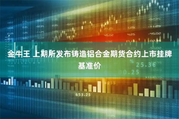 金牛王 上期所发布铸造铝合金期货合约上市挂牌基准价