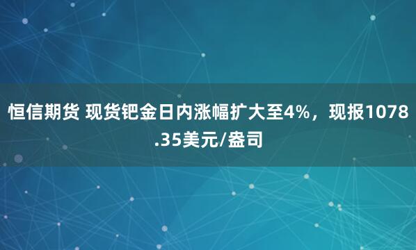 恒信期货 现货钯金日内涨幅扩大至4%，现报1078.35美元/盎司