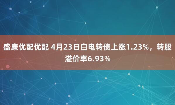 盛康优配优配 4月23日白电转债上涨1.23%，转股溢价率6.93%