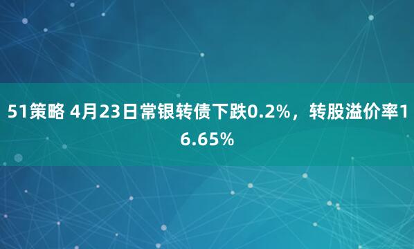 51策略 4月23日常银转债下跌0.2%，转股溢价率16.65%