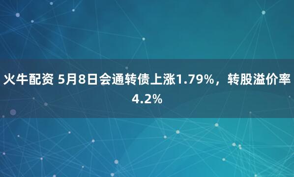 火牛配资 5月8日会通转债上涨1.79%，转股溢价率4.2%