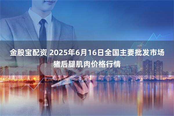 金股宝配资 2025年6月16日全国主要批发市场猪后腿肌肉价格行情