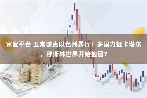 富配平台 五常谴责以色列暴行！多国力挺卡塔尔，穆斯林世界开始抱团？