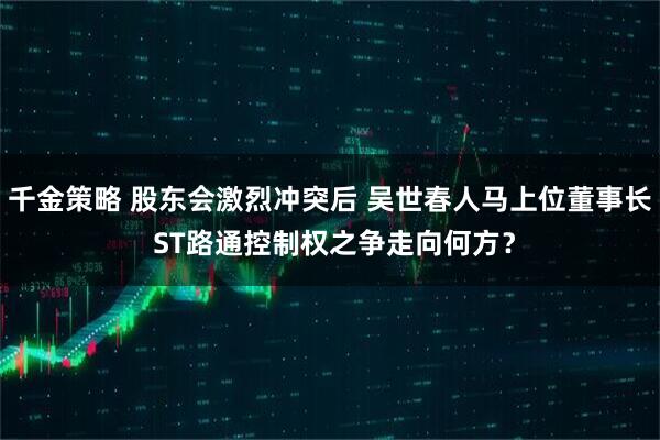 千金策略 股东会激烈冲突后 吴世春人马上位董事长 ST路通控制权之争走向何方？