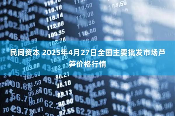 民间资本 2025年4月27日全国主要批发市场芦笋价格行情