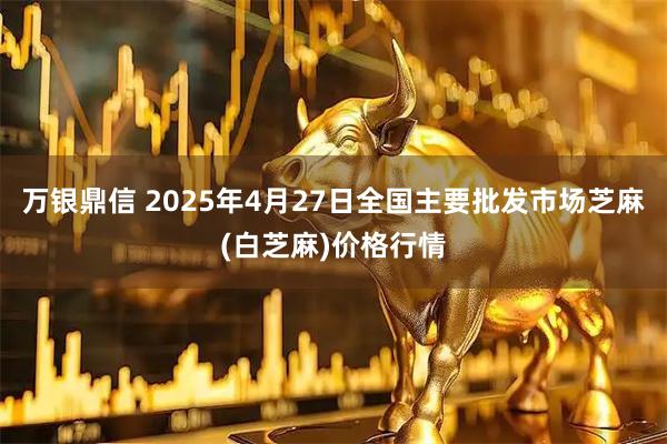 万银鼎信 2025年4月27日全国主要批发市场芝麻(白芝麻)价格行情