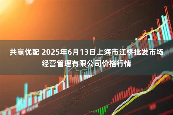 共赢优配 2025年6月13日上海市江桥批发市场经营管理有限公司价格行情