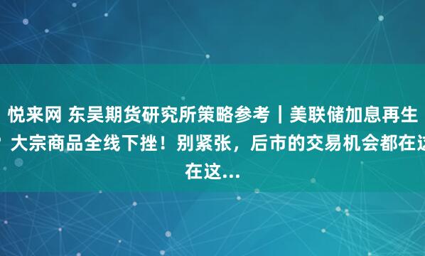 悦来网 东吴期货研究所策略参考｜美联储加息再生变？大宗商品全线下挫！别紧张，后市的交易机会都在这...