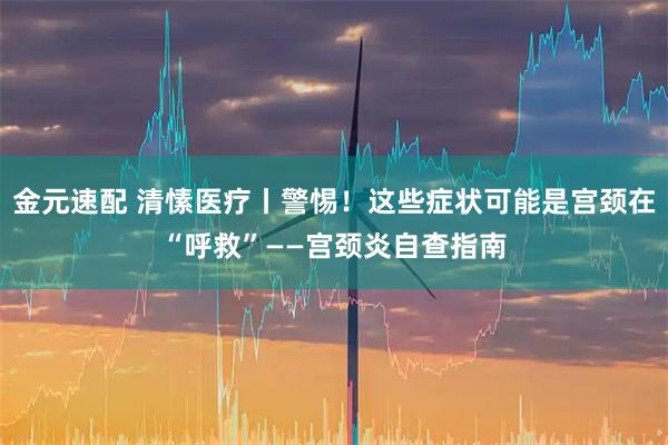金元速配 清愫医疗丨警惕！这些症状可能是宫颈在“呼救”——宫颈炎自查指南