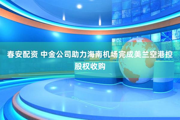 春安配资 中金公司助力海南机场完成美兰空港控股权收购