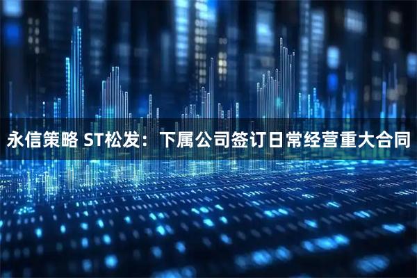 永信策略 ST松发：下属公司签订日常经营重大合同