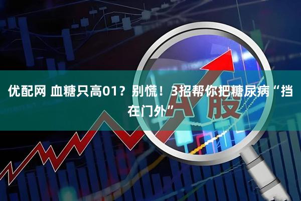 优配网 血糖只高01？别慌！3招帮你把糖尿病“挡在门外”