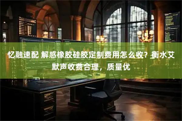 忆融速配 解惑橡胶硅胶定制费用怎么收？衡水艾默声收费合理，质量优